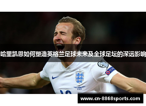 哈里凯恩如何塑造英格兰足球未来及全球足坛的深远影响